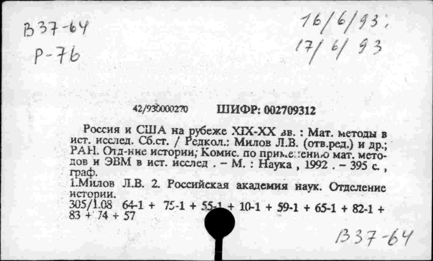 ﻿42/9ХОООЭТО ШИФР: 002709312
Россия и США на рубеже ХТХ-ХХ зв. : Мат. методы в ист. исслед. Сб.ст. / Рсдкол.: Милов Л.В. (отв.ред.) и др.; РАН. О1д-ние истории; Комис, по применению мат. методов и ЭВМ в ист. исслед . - М. : Наука , 1992 . - 395 с. граф.	’
1Милов Л.В. 2. Российская академия наук. Отделение истории.
835< :'48+ 571 + 754 +	104 + 594 + 654 + 824 +
у	/337-